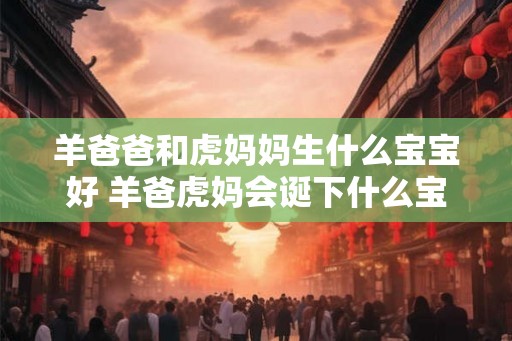 羊爸爸和虎妈妈生什么宝宝好 羊爸虎妈会诞下什么宝宝