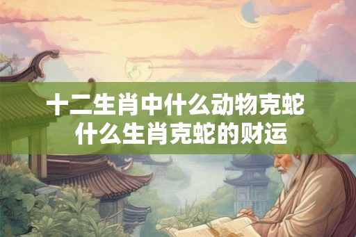 十二生肖中什么动物克蛇  什么生肖克蛇的财运