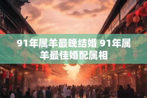 91年属羊最晚结婚 91年属羊最佳婚配属相