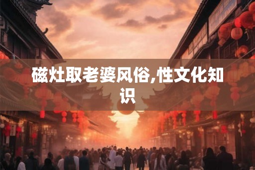 磁灶取老婆风俗,性文化知识