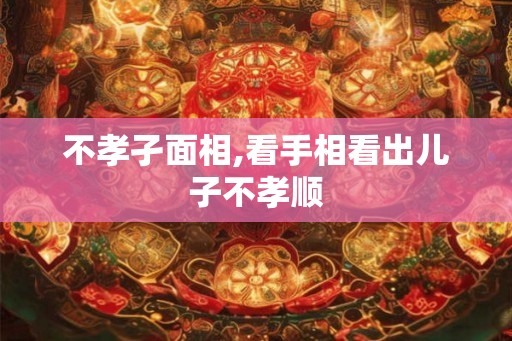 不孝孑面相,看手相看出儿子不孝顺