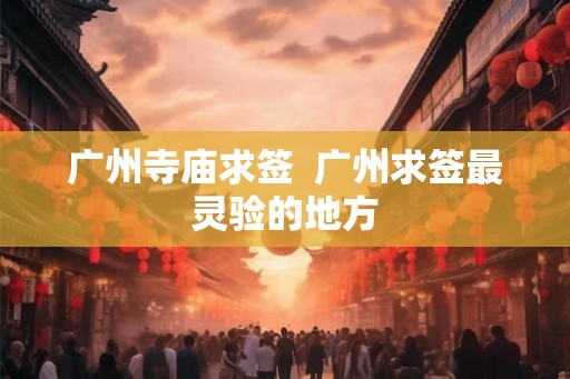 广州寺庙求签 广州求签最灵验的地方 广州寺庙求签 广州求签最灵验的地方