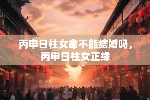 丙申日柱女命不能结婚吗，丙申日柱女正缘