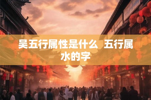 吴五行属性是什么  五行属水的字