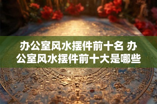 办公室风水摆件前十名 办公室风水摆件前十大是哪些 办公室风水摆件前十名 办公室风水摆件前十大是哪些