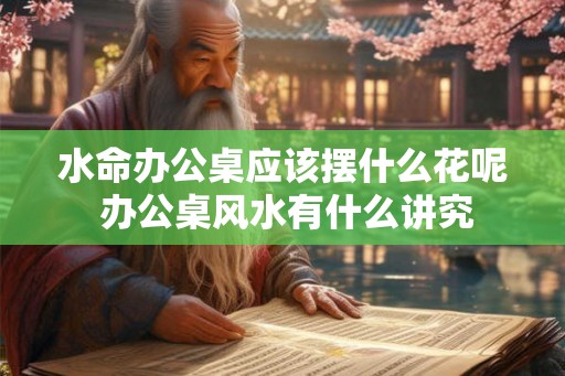 水命办公桌应该摆什么花呢 办公桌风水有什么讲究