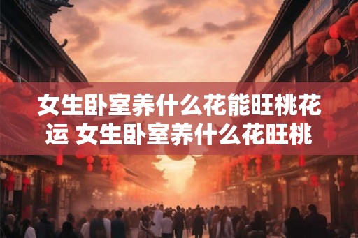 女生卧室养什么花能旺桃花运 女生卧室养什么花旺桃花运