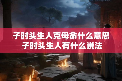 子时头生人克母命什么意思 子时头生人有什么说法
