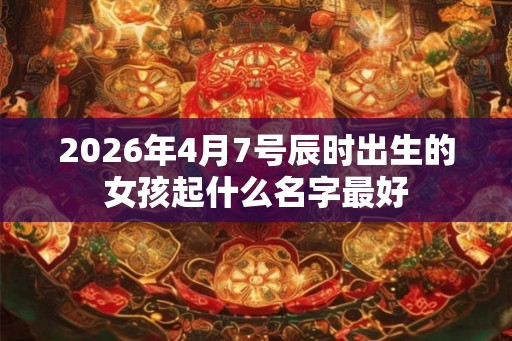 2026年4月7号辰时出生的女孩起什么名字最好