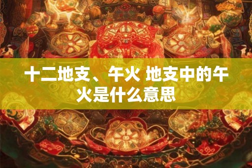 十二地支、午火 地支中的午火是什么意思 十二地支、午火 地支中的午火是什么意思