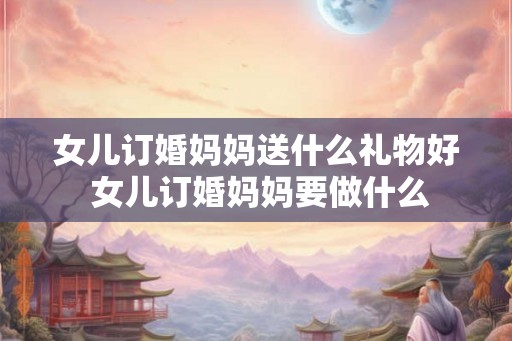 女儿订婚妈妈送什么礼物好 女儿订婚妈妈要做什么