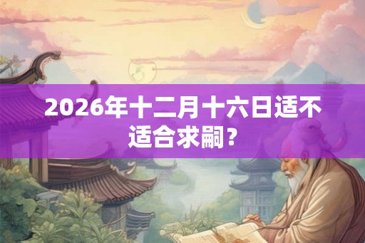 2026年十二月十六日适不适合求嗣？