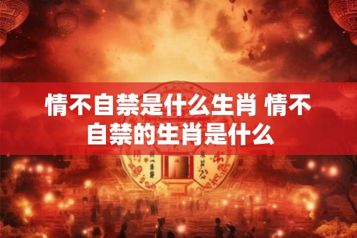情不自禁是什么生肖 情不自禁的生肖是什么