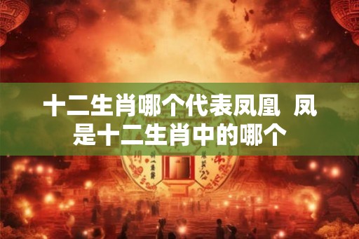 十二生肖哪个代表凤凰 凤是十二生肖中的哪个 十二生肖哪个代表凤凰 凤是十二生肖中的哪个