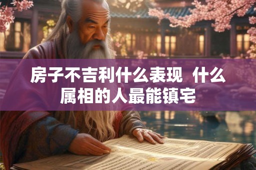 房子不吉利什么表现  什么属相的人最能镇宅