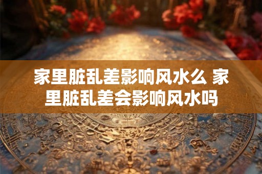 家里脏乱差影响风水么 家里脏乱差会影响风水吗