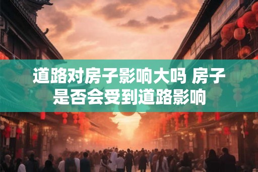 道路对房子影响大吗 房子是否会受到道路影响