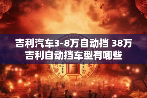 吉利汽车3-8万自动挡 38万吉利自动挡车型有哪些