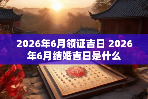 2026年6月领证吉日 2026年6月结婚吉日是什么