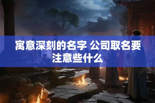 寓意深刻的名字 公司取名要注意些什么 寓意深刻的名字 公司取名要注意些什么