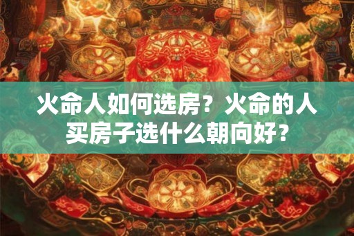 火命人如何选房？火命的人买房子选什么朝向好？