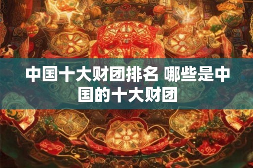 中国十大财团排名 哪些是中国的十大财团