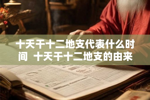 十天干十二地支代表什么时间 十天干十二地支的由来及意义 十天干十二地支代表什么时间 十天干十二地支的由来及意义