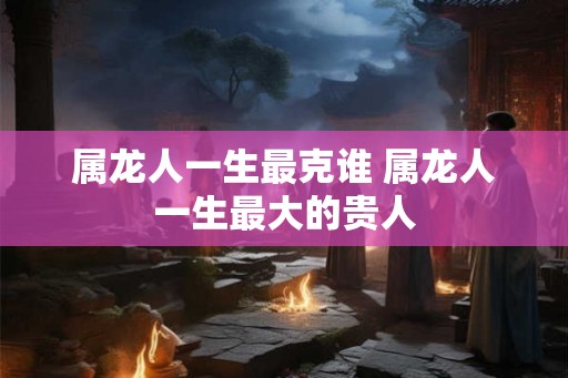 属龙人一生最克谁 属龙人一生最大的贵人 属龙人一生最克谁 属龙人一生最大的贵人