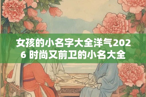 女孩的小名字大全洋气2026 时尚又前卫的小名大全
