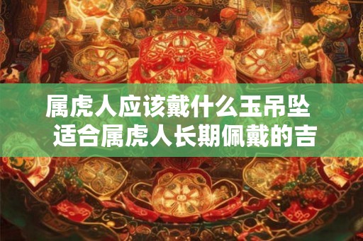 属虎人应该戴什么玉吊坠  适合属虎人长期佩戴的吉祥物