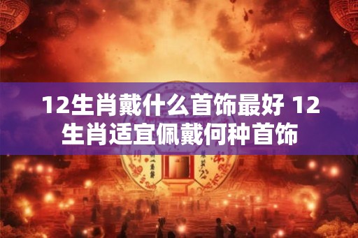 12生肖戴什么首饰最好 12生肖适宜佩戴何种首饰