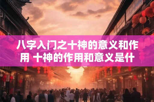 八字入门之十神的意义和作用 十神的作用和意义是什么