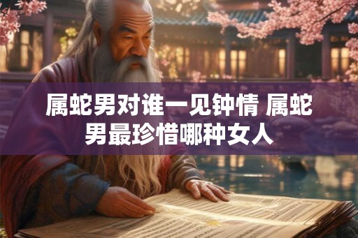 属蛇男对谁一见钟情 属蛇男最珍惜哪种女人 属蛇男对谁一见钟情 属蛇男最珍惜哪种女人