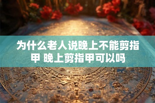 为什么老人说晚上不能剪指甲 晚上剪指甲可以吗 为什么老人说晚上不能剪指甲 晚上剪指甲可以吗