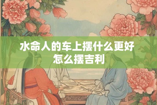 水命人的车上摆什么更好 怎么摆吉利