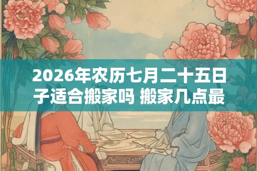 2026年农历七月二十五日子适合搬家吗 搬家几点最好