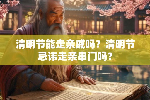 清明节能走亲戚吗？清明节忌讳走亲串门吗？