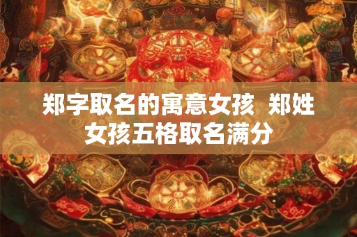 郑字取名的寓意女孩 郑姓女孩五格取名满分 郑字取名的寓意女孩 郑姓女孩五格取名满分