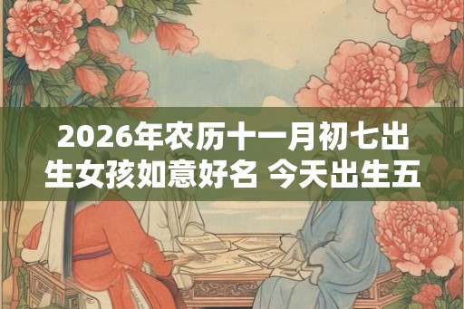 2026年农历十一月初七出生女孩如意好名 今天出生五行缺什么 2026年农历十一月初七出生女孩如意好名 今天出生五行缺什么