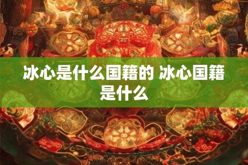 冰心是什么国籍的 冰心国籍是什么