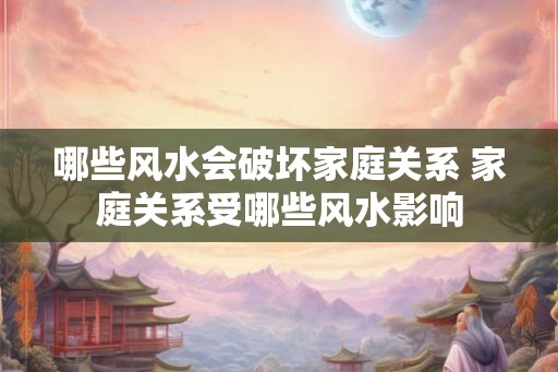 哪些风水会破坏家庭关系 家庭关系受哪些风水影响 哪些风水会破坏家庭关系 家庭关系受哪些风水影响