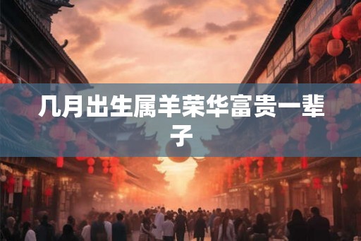 几月出生属羊荣华富贵一辈子 几月出生属羊荣华富贵一辈子