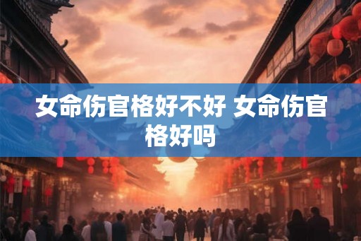 女命伤官格好不好 女命伤官格好吗 女命伤官格好不好 女命伤官格好吗