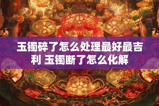 玉镯碎了怎么处理最好最吉利 玉镯断了怎么化解 玉镯碎了怎么处理最好最吉利 玉镯断了怎么化解