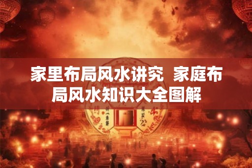 家里布局风水讲究  家庭布局风水知识大全图解