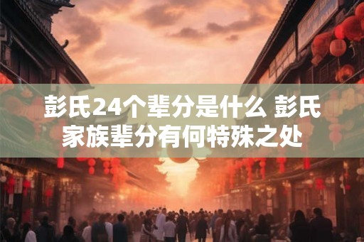 彭氏24个辈分是什么 彭氏家族辈分有何特殊之处