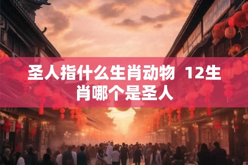 圣人指什么生肖动物  12生肖哪个是圣人