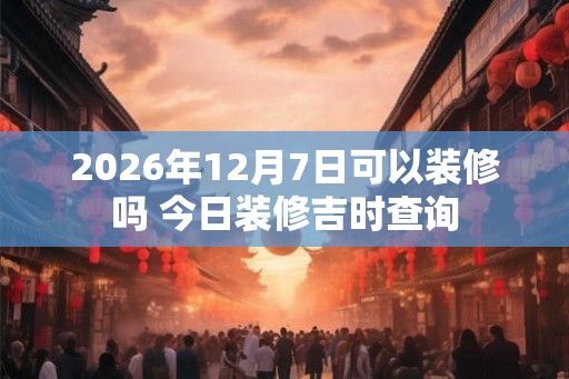 2026年12月7日可以装修吗 今日装修吉时查询