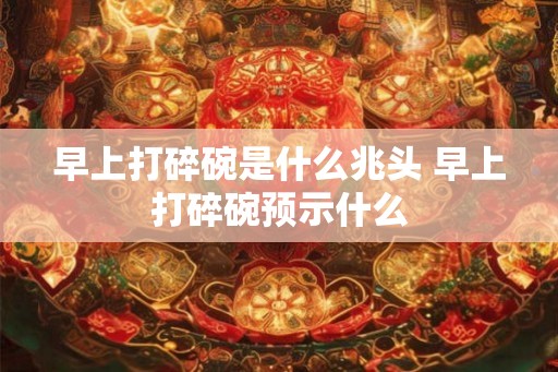 早上打碎碗是什么兆头 早上打碎碗预示什么