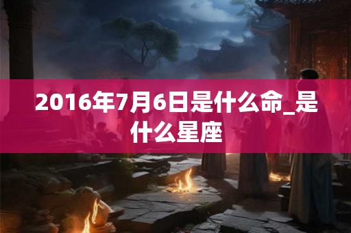 2016年7月6日是什么命_是什么星座 2016年7月6日是什么命_是什么星座